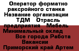 Оператор форматно-раксройного станка › Название организации ­ ТДМ › Отрасль предприятия ­ Мебель › Минимальный оклад ­ 40 000 - Все города Работа » Вакансии   . Приморский край,Артем г.